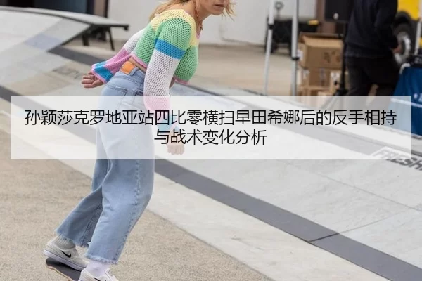 孙颖莎克罗地亚站四比零横扫早田希娜后的反手相持与战术变化分析