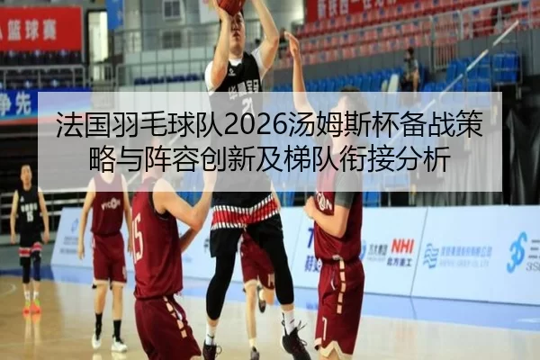 法国羽毛球队2026汤姆斯杯备战策略与阵容创新及梯队衔接分析